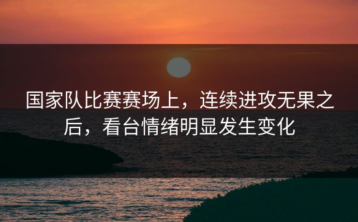 国家队比赛赛场上，连续进攻无果之后，看台情绪明显发生变化