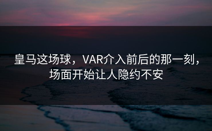 皇马这场球，VAR介入前后的那一刻，场面开始让人隐约不安