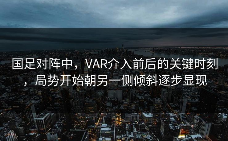 国足对阵中，VAR介入前后的关键时刻，局势开始朝另一侧倾斜逐步显现