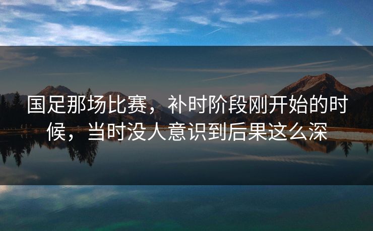 国足那场比赛，补时阶段刚开始的时候，当时没人意识到后果这么深