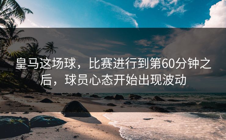 皇马这场球，比赛进行到第60分钟之后，球员心态开始出现波动