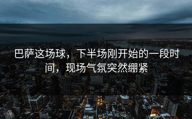 巴萨这场球，下半场刚开始的一段时间，现场气氛突然绷紧