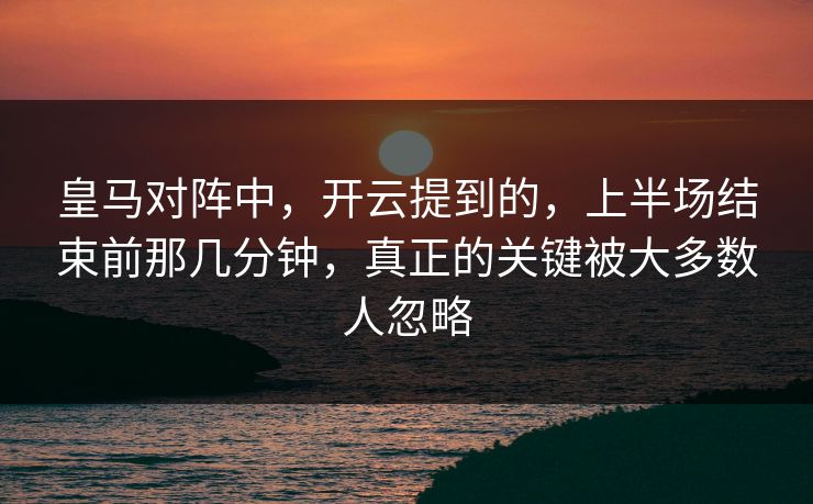 皇马对阵中，开云提到的，上半场结束前那几分钟，真正的关键被大多数人忽略