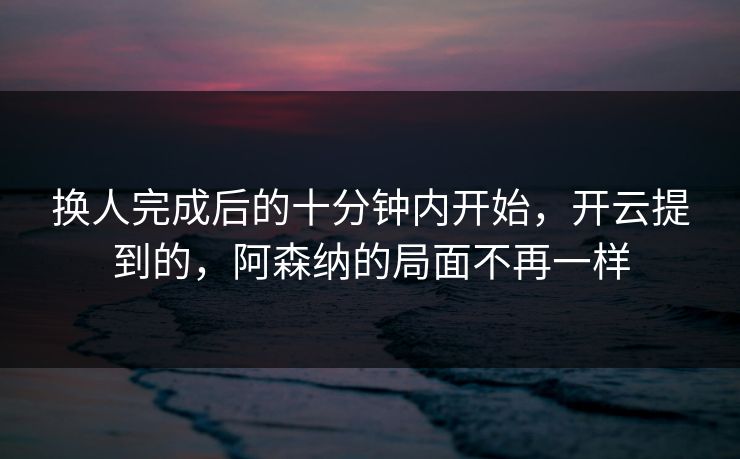 换人完成后的十分钟内开始，开云提到的，阿森纳的局面不再一样