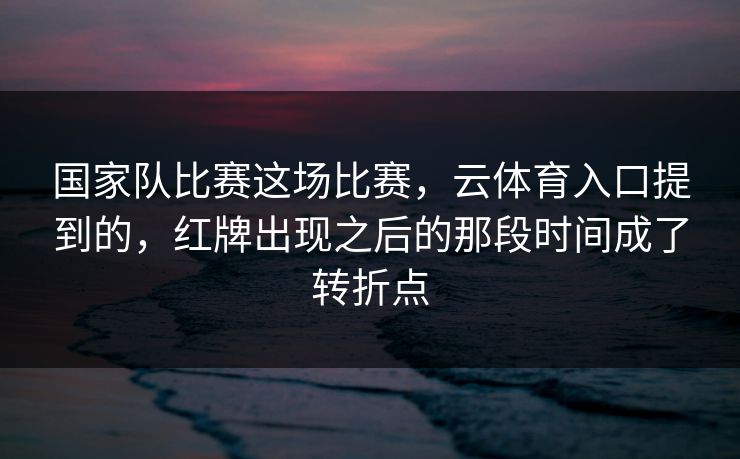 国家队比赛这场比赛，云体育入口提到的，红牌出现之后的那段时间成了转折点