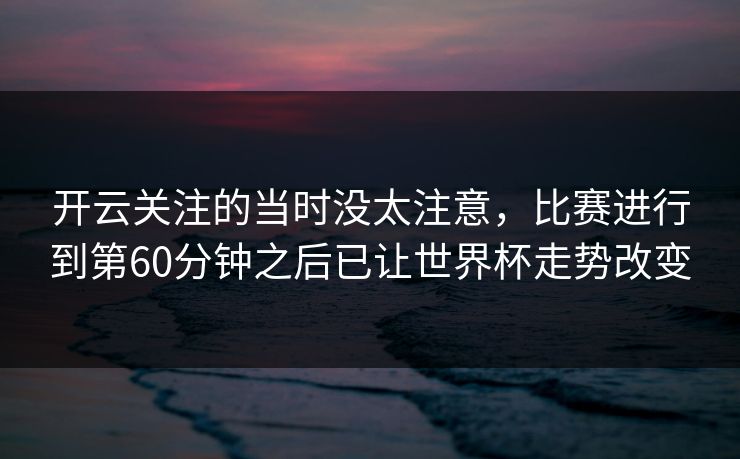 开云关注的当时没太注意，比赛进行到第60分钟之后已让世界杯走势改变
