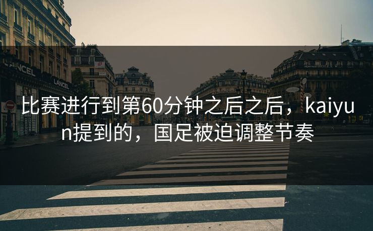 比赛进行到第60分钟之后之后，kaiyun提到的，国足被迫调整节奏