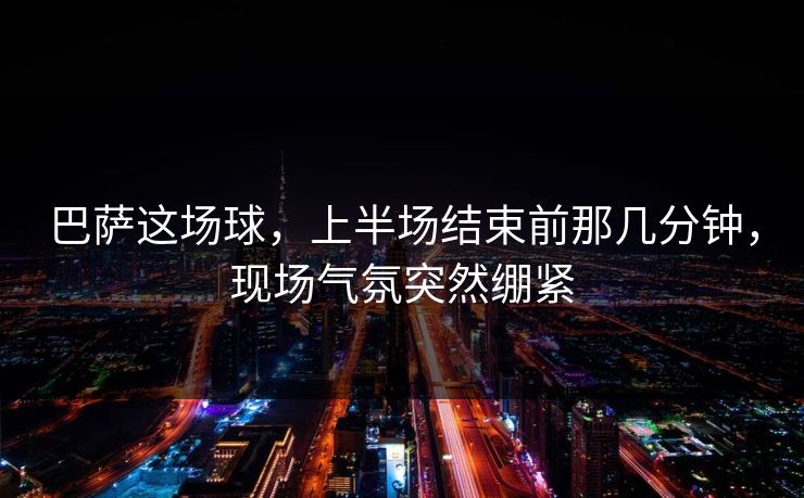 巴萨这场球，上半场结束前那几分钟，现场气氛突然绷紧