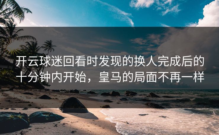 开云球迷回看时发现的换人完成后的十分钟内开始，皇马的局面不再一样